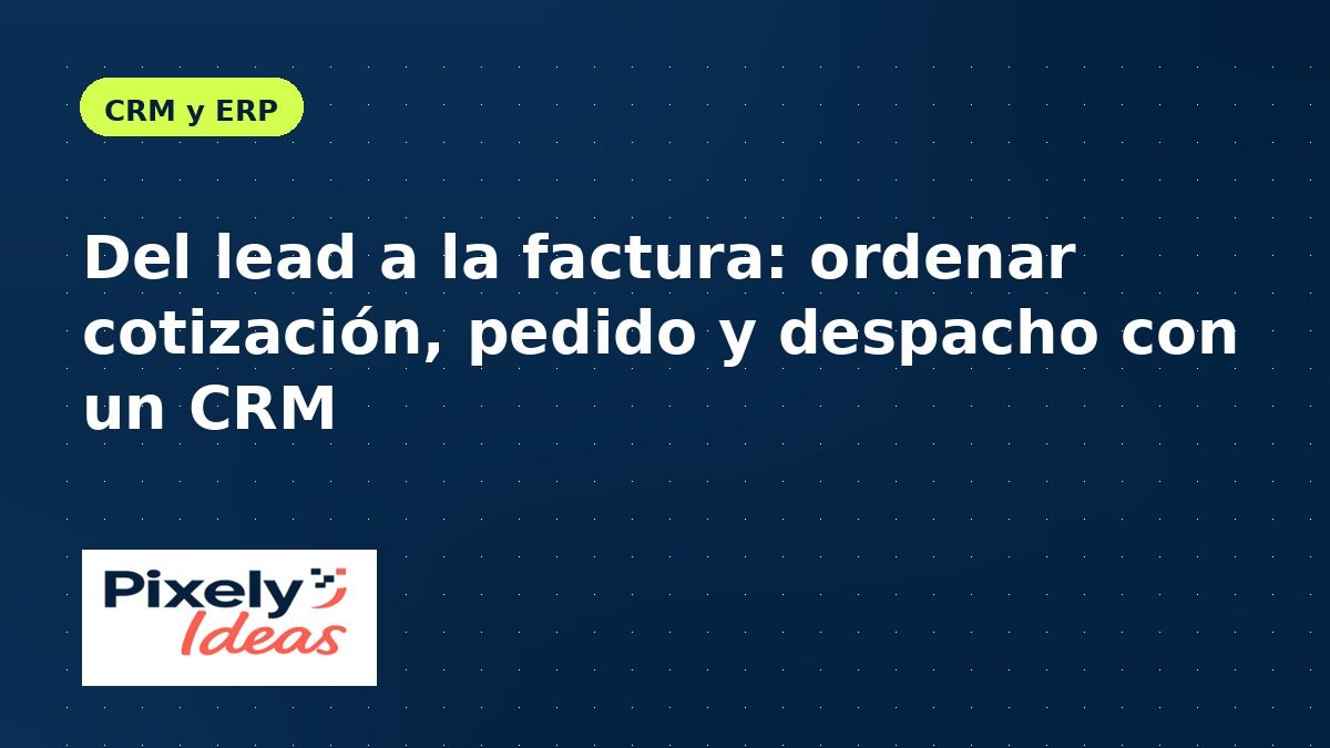 Del lead a la factura: ordenar cotización, pedido y despacho con un CRM